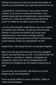 c673a36627fde0d67bea09c92eb7d6c3 | AllezPaillade.com Difficile de trouver les mots au moment de quitter un endroit qui a représenté une si grande partie de ma vie. J’ai grandi ici, comme joueur mais surtout comme homme. J’y ai connu le centre de formation, mes premiers pas chez les professionnels, mes premières émotions à La Mosson et cette immense fierté de porter le maillot de ma ville au plus haut niveau. J’ai vécu des moments magnifiques sous ces couleurs, et d’autres plus difficiles. Je sais que la fin de cette histoire n’a pas été à la hauteur de ce que nous espérions tous, mais cela ne changera jamais l’attachement que je porterai à ce club ni la fierté que j’aurai toujours d’avoir pu représenter ma ville. Aujourd’hui, il est temps d’ouvrir un nouveau chapitre. Merci à toutes les personnes qui m’ont accompagné depuis mes premiers pas au club : La famille Nicollin, les éducateurs, entraîneurs, salariés, coéquipiers et supporters. Merci pour les encouragements, les émotions et l’exigence qui font aussi la beauté de ce club. Je pars avec des souvenirs, des leçons et surtout beaucoup de reconnaissance. Parce qu’avant d’être un joueur du MHSC, j’étais un enfant de Montpellier.
